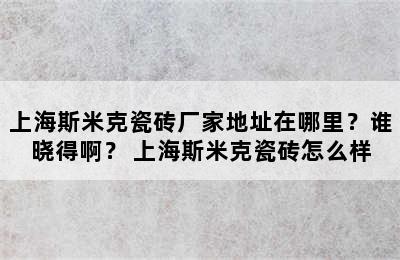 上海斯米克瓷砖厂家地址在哪里？谁晓得啊？ 上海斯米克瓷砖怎么样